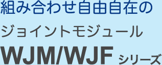 組み合わせ自由自在のジョイントモジュール WJM/WJF シリーズ