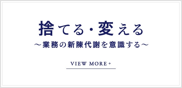 捨てる・変える～業務の新陳代謝を意識する～ VIEW MORE