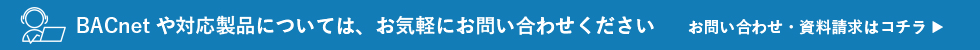 BACnet や対応製品については、お気軽にお問い合わせください。お問い合わせ・資料請求はコチラ