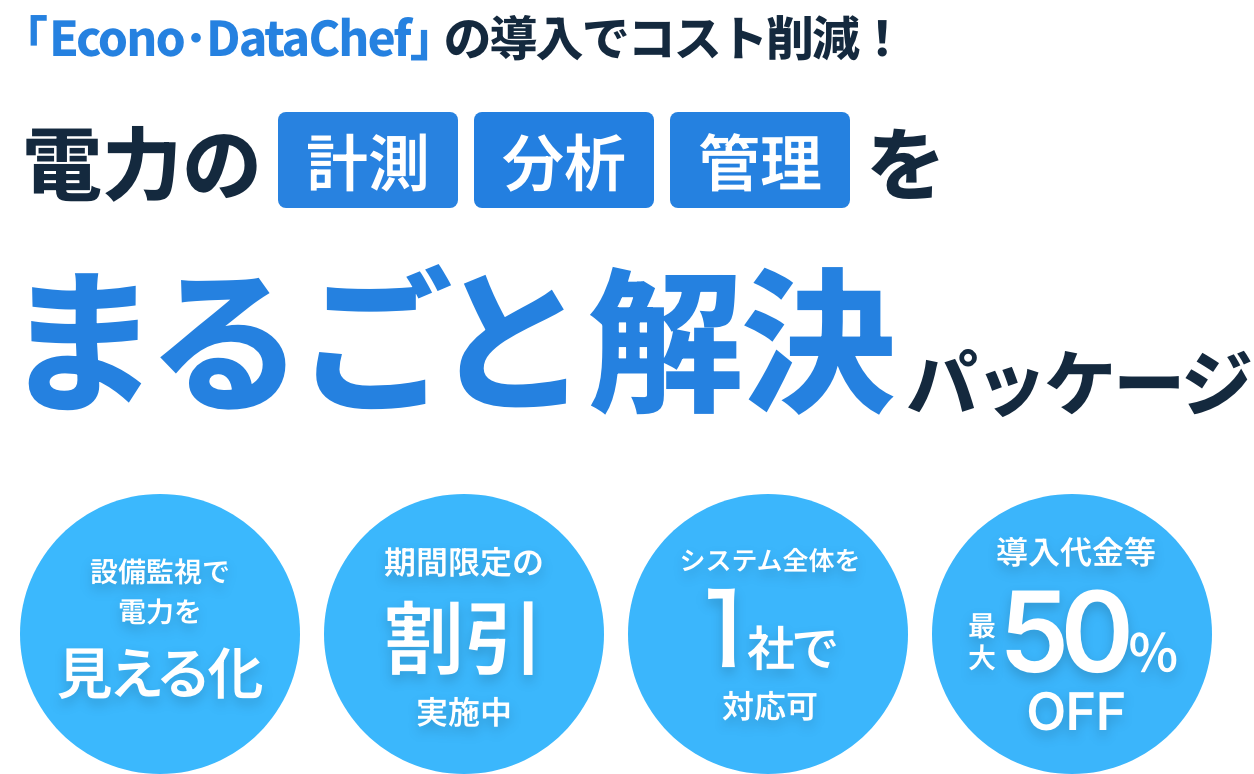 「Econo･DataChef」の導入でコスト削減！ 電力の計測分析管理をまるごと解決パッケージ 設備監視で電力を見える化 期間限定の割引実施中 システム全体を１社で対応可 導入代金等最大50％OFF