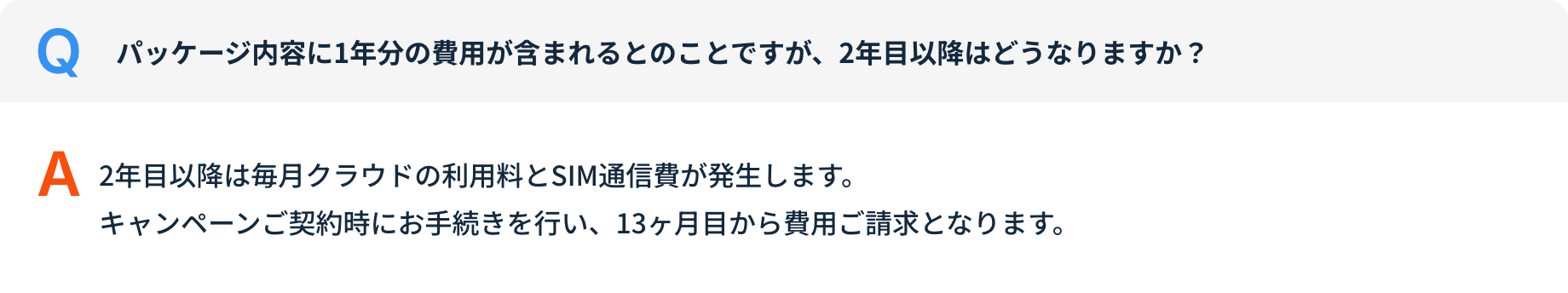 Q パッケージ内容に1年分の費用が含まれるとのことですが、2年目以降はどうなりますか？ A 2年目以降は毎月クラウドの利用料とSIM通信費が発生します。キャンペーンご契約時にお手続きを行い、13ヶ月目から費用ご請求となります。