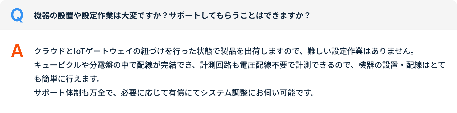 Q 機器の設置や設定作業は大変ですか？サポートしてもらうことはできますか？ A クラウドとIoTゲートウェイの紐づけを行った状態で製品を出荷しますので、難しい設定作業はありません。キュービクルや分電盤の中で配線が完結でき、計測回路も電圧配線不要で計測できるので、機器の設置・配線はとても簡単に行えます。サポート体制も万全で、必要に応じて有償にてシステム調整にお伺い可能です。