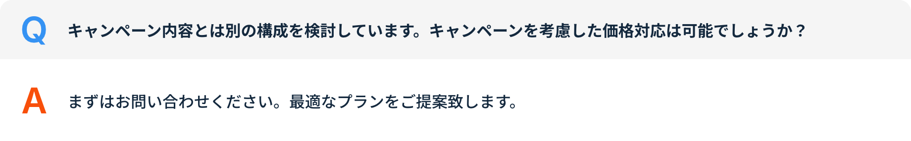 Q キャンペーン内容とは別の構成を検討しています。キャンペーンを考慮した価格対応は可能でしょうか？ A まずはお問い合わせください。最適なプランをご提案致します。