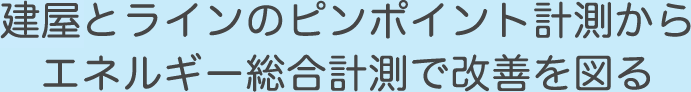 建屋とラインのピンポイント計測からエネルギー総合計測で改善を図る