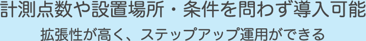 計測点数や設置場所・条件を問わず導入可能。拡張性が高く、ステップアップ運用ができる