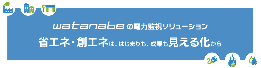 watanabeの電力監視ソリューション 省エネ・創エネは、はじまりも、成果も見える化から