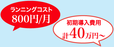 ランニングコスト 800円/月・初期導入費用 計40万円〜